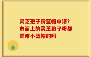灵芝孢子粉蓝帽申请？市面上的灵芝孢子粉都是带小蓝帽的吗