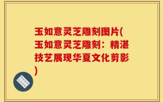 玉如意灵芝雕刻图片(玉如意灵芝雕刻：精湛技艺展现华夏文化剪影)