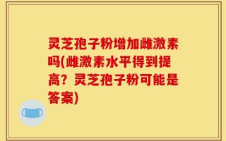 灵芝孢子粉增加雌激素吗(雌激素水平得到提高？灵芝孢子粉可能是答案)
