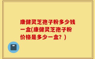 康健灵芝孢子粉多少钱一盒(康健灵芝孢子粉价格是多少一盒？)
