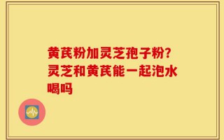 黄芪粉加灵芝孢子粉？灵芝和黄芪能一起泡水喝吗