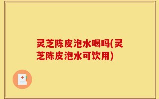 灵芝陈皮泡水喝吗(灵芝陈皮泡水可饮用)