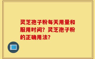 灵芝孢子粉每天用量和服用时间？灵芝孢子粉的正确用法？