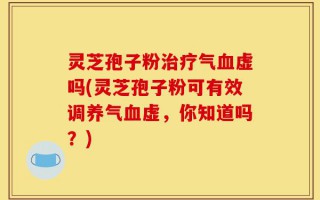 灵芝孢子粉治疗气血虚吗(灵芝孢子粉可有效调养气血虚，你知道吗？)