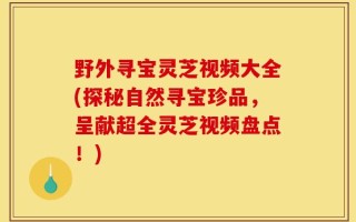 野外寻宝灵芝视频大全(探秘自然寻宝珍品，呈献超全灵芝视频盘点！)