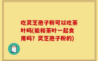 吃灵芝孢子粉可以吃茶叶吗(能和茶叶一起食用吗？灵芝孢子粉的)