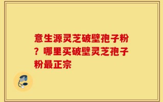 意生源灵芝破壁孢子粉？哪里买破壁灵芝孢子粉最正宗