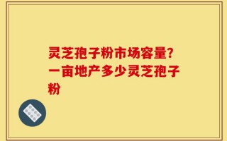 灵芝孢子粉市场容量？一亩地产多少灵芝孢子粉