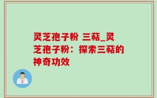 灵芝孢子粉 三萜_灵芝孢子粉：探索三萜的神奇功效