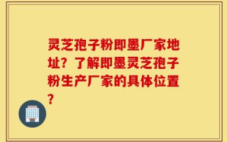 灵芝孢子粉即墨厂家地址？了解即墨灵芝孢子粉生产厂家的具体位置？