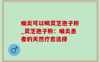 喉炎可以喝灵芝孢子粉_灵芝孢子粉：喉炎患者的天然疗愈选择