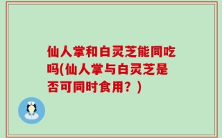 仙人掌和白灵芝能同吃吗(仙人掌与白灵芝是否可同时食用？)