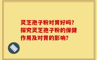灵芝孢子粉对胃好吗？探究灵芝孢子粉的保健作用及对胃的影响？