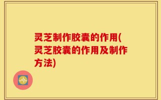 灵芝制作胶囊的作用(灵芝胶囊的作用及制作方法)