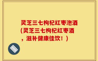 灵芝三七枸杞红枣泡酒(灵芝三七枸杞红枣酒，滋补健康佳饮！)
