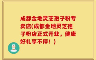 成都金地灵芝孢子粉专卖店(成都金地灵芝孢子粉店正式开业，健康好礼享不停！)
