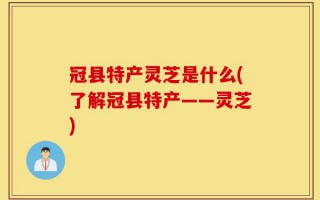 冠县特产灵芝是什么(了解冠县特产——灵芝)