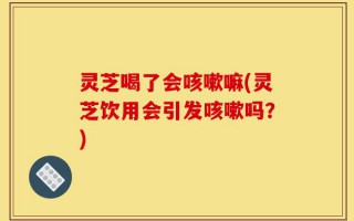 灵芝喝了会咳嗽嘛(灵芝饮用会引发咳嗽吗？)