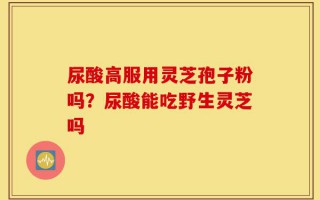 尿酸高服用灵芝孢子粉吗？尿酸能吃野生灵芝吗