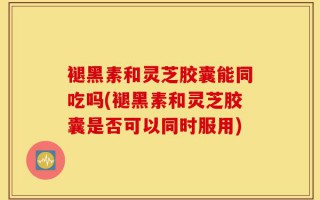 褪黑素和灵芝胶囊能同吃吗(褪黑素和灵芝胶囊是否可以同时服用)