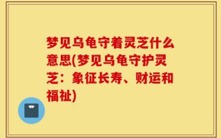 梦见乌龟守着灵芝什么意思(梦见乌龟守护灵芝：象征长寿、财运和福祉)