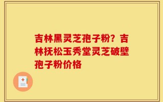 吉林黑灵芝孢子粉？吉林抚松玉秀堂灵芝破壁孢子粉价格