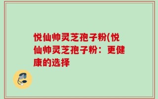 悦仙帅灵芝孢子粉(悦仙帅灵芝孢子粉：更健康的选择