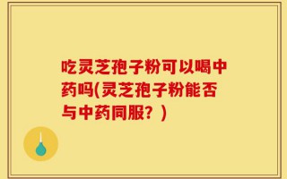 吃灵芝孢子粉可以喝中药吗(灵芝孢子粉能否与中药同服？)