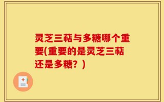 灵芝三萜与多糖哪个重要(重要的是灵芝三萜还是多糖？)