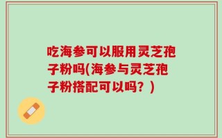 吃海参可以服用灵芝孢子粉吗(海参与灵芝孢子粉搭配可以吗？)