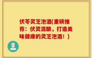 伏苓灵芝泡酒(重磅推荐：伏灵混酿，打造美味健康的灵芝泡酒！)