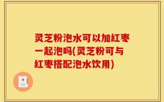 灵芝粉泡水可以加红枣一起泡吗(灵芝粉可与红枣搭配泡水饮用)