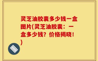 灵芝油胶囊多少钱一盒图片(灵芝油胶囊：一盒多少钱？价格揭晓！)