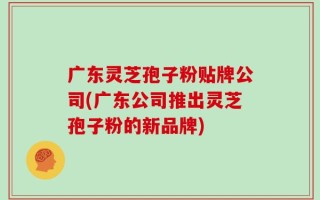 广东灵芝孢子粉贴牌公司(广东公司推出灵芝孢子粉的新品牌)