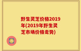 野生灵芝价格2019年(2019年野生灵芝市场价格走势)