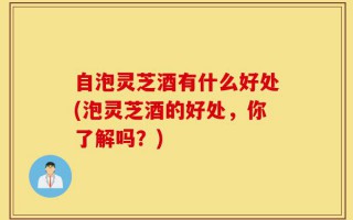 自泡灵芝酒有什么好处(泡灵芝酒的好处，你了解吗？)