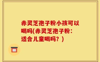 赤灵芝孢子粉小孩可以喝吗(赤灵芝孢子粉：适合儿童喝吗？)