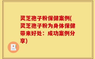 灵芝孢子粉保健案例(灵芝孢子粉为身体保健带来好处：成功案例分享)