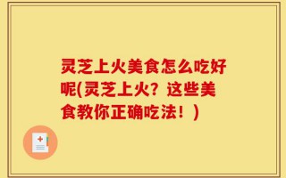 灵芝上火美食怎么吃好呢(灵芝上火？这些美食教你正确吃法！)