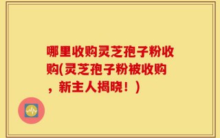 哪里收购灵芝孢子粉收购(灵芝孢子粉被收购，新主人揭晓！)