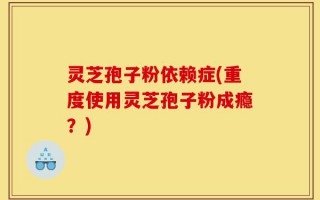 灵芝孢子粉依赖症(重度使用灵芝孢子粉成瘾？)
