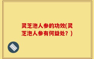 灵芝泡人参的功效(灵芝泡人参有何益处？)