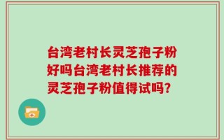 台湾老村长灵芝孢子粉好吗台湾老村长推荐的灵芝孢子粉值得试吗？