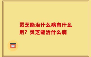 灵芝能治什么病有什么用？灵芝能治什么病