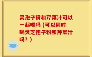 灵孢子粉和芹菜汁可以一起喝吗 (可以同时喝灵芝孢子粉和芹菜汁吗？)