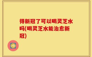 得新冠了可以喝灵芝水吗(喝灵芝水能治愈新冠)