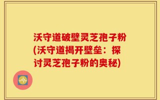 沃守道破壁灵芝孢子粉(沃守道揭开壁垒：探讨灵芝孢子粉的奥秘)