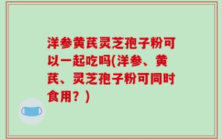 洋参黄芪灵芝孢子粉可以一起吃吗(洋参、黄芪、灵芝孢子粉可同时食用？)