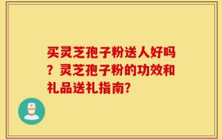 买灵芝孢子粉送人好吗？灵芝孢子粉的功效和礼品送礼指南？