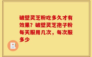 破壁灵芝粉吃多久才有效果？破壁灵芝孢子粉每天服用几次，每次服多少